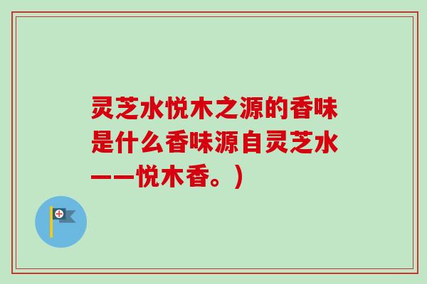 灵芝水悦木之源的香味是什么香味源自灵芝水——悦木香。) 灵芝水悦木之源的香味是什么香味源自灵芝水——悦木香。)