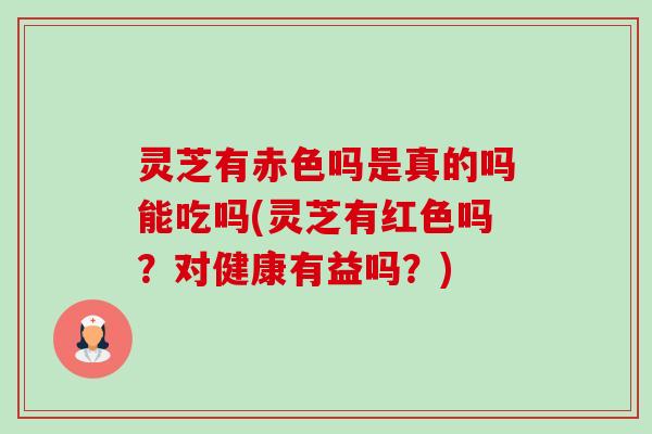 灵芝有赤色吗是真的吗能吃吗(灵芝有红色吗?对健康有益吗?) 灵芝有赤色吗是真的吗能吃吗(灵芝有红色吗?对健康有益吗?)
