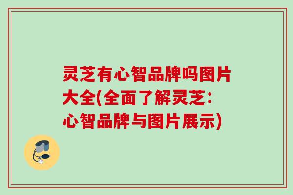 灵芝有心智品牌吗图片大全(全面了解灵芝:心智品牌与图片展示) 灵芝有心智品牌吗图片大全(全面了解灵芝:心智品牌与图片展示)
