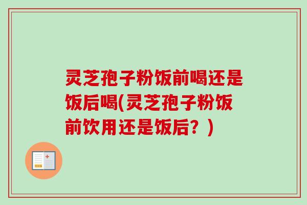 灵芝孢子粉饭前喝还是饭后喝(灵芝孢子粉饭前饮用还是饭后？)