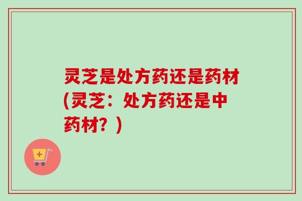 灵芝是处方药还是药材(灵芝:处方药还是材?) 灵芝是处方药还是药材(灵芝:处方药还是材?)