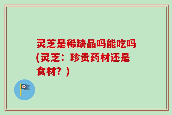 灵芝是稀缺品吗能吃吗(灵芝:珍贵药材还是食材?) 灵芝是稀缺品吗能吃吗(灵芝:珍贵药材还是食材?)