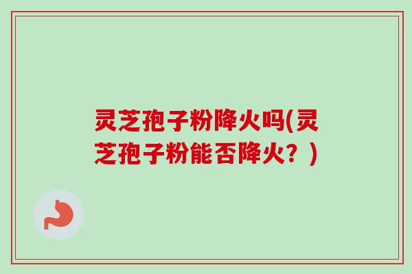 灵芝孢子粉降火吗(灵芝孢子粉能否降火？)