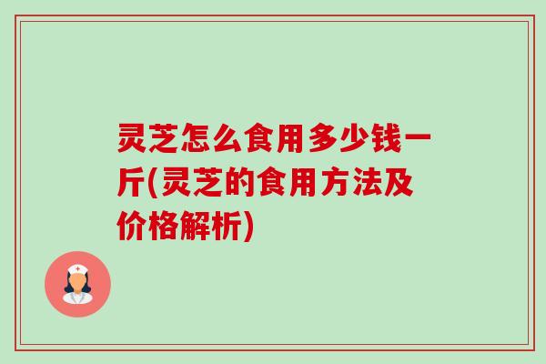 灵芝怎么食用多少钱一斤(灵芝的食用方法及价格解析) 灵芝怎么食用多少钱一斤(灵芝的食用方法及价格解析)