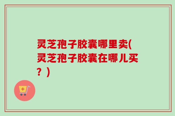 灵芝孢子胶囊哪里卖(灵芝孢子胶囊在哪儿买?) 灵芝孢子胶囊哪里卖(灵芝孢子胶囊在哪儿买?)
