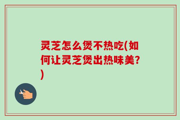 灵芝怎么煲不热吃(如何让灵芝煲出热味美?) 灵芝怎么煲不热吃(如何让灵芝煲出热味美?)