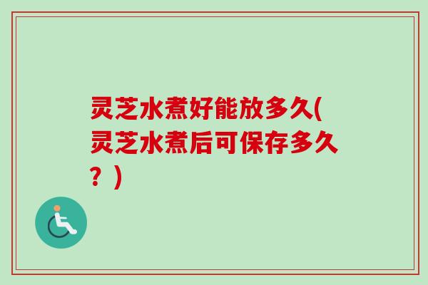 灵芝水煮好能放多久(灵芝水煮后可保存多久？)