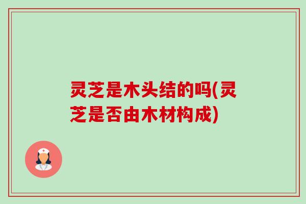灵芝是木头结的吗(灵芝是否由木材构成) 灵芝是木头结的吗(灵芝是否由木材构成)