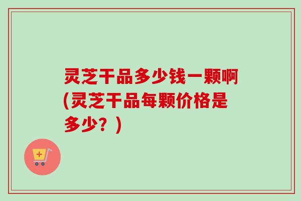 灵芝干品多少钱一颗啊(灵芝干品每颗价格是多少?) 灵芝干品多少钱一颗啊(灵芝干品每颗价格是多少?)