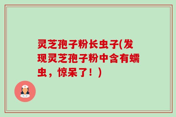 灵芝孢子粉长虫子(发现灵芝孢子粉中含有蠕虫，惊呆了！)