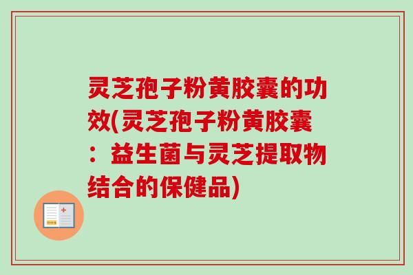 灵芝孢子粉黄胶囊的功效(灵芝孢子粉黄胶囊：益生菌与灵芝提取物结合的保健品)