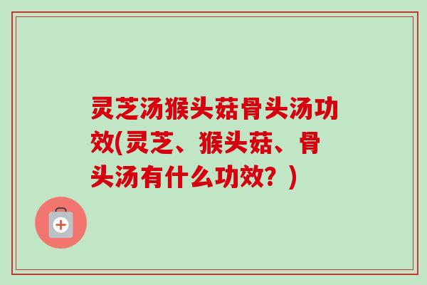 灵芝汤猴头菇骨头汤功效(灵芝、猴头菇、骨头汤有什么功效?) 灵芝汤猴头菇骨头汤功效(灵芝、猴头菇、骨头汤有什么功效?)