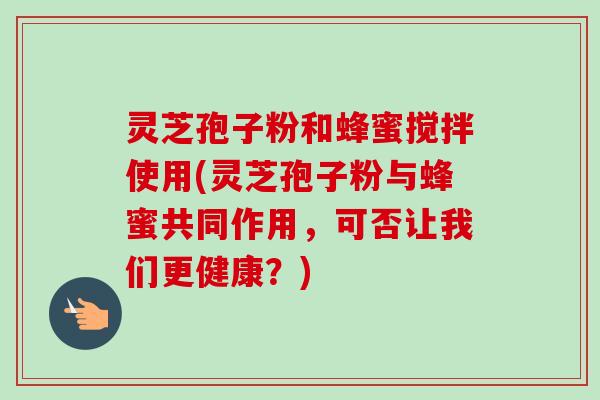 灵芝孢子粉和蜂蜜搅拌使用(灵芝孢子粉与蜂蜜共同作用,可否让我们更健康?) 灵芝孢子粉和蜂蜜搅拌使用(灵芝孢子粉与蜂蜜共同作用,可否让我们更健康?)