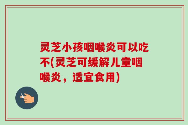 灵芝小孩咽喉炎可以吃不(灵芝可缓解儿童咽喉炎,适宜食用) 灵芝小孩咽喉炎可以吃不(灵芝可缓解儿童咽喉炎,适宜食用)