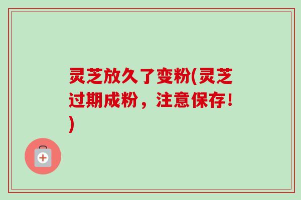 灵芝放久了变粉(灵芝过期成粉,注意保存!) 灵芝放久了变粉(灵芝过期成粉,注意保存!)