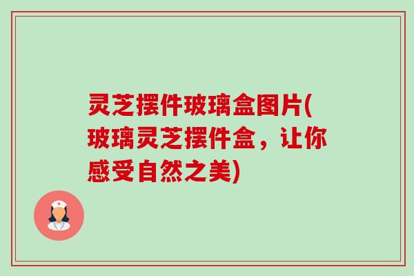 灵芝摆件玻璃盒图片(玻璃灵芝摆件盒,让你感受自然之美) 灵芝摆件玻璃盒图片(玻璃灵芝摆件盒,让你感受自然之美)