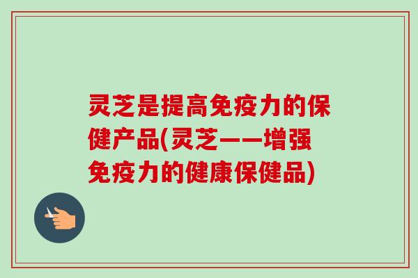 灵芝是提高免疫力的保健产品(灵芝——增强免疫力的健康保健品)