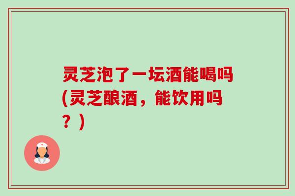 灵芝泡了一坛酒能喝吗(灵芝酿酒,能饮用吗?) 灵芝泡了一坛酒能喝吗(灵芝酿酒,能饮用吗?)