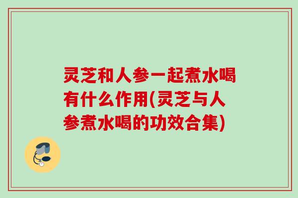 灵芝和人参一起煮水喝有什么作用(灵芝与人参煮水喝的功效合集) 灵芝和人参一起煮水喝有什么作用(灵芝与人参煮水喝的功效合集)