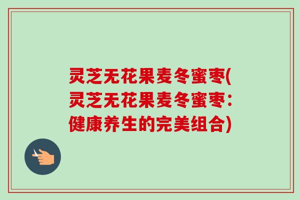灵芝无花果麦冬蜜枣(灵芝无花果麦冬蜜枣:健康养生的完美组合) 灵芝无花果麦冬蜜枣(灵芝无花果麦冬蜜枣:健康养生的完美组合)