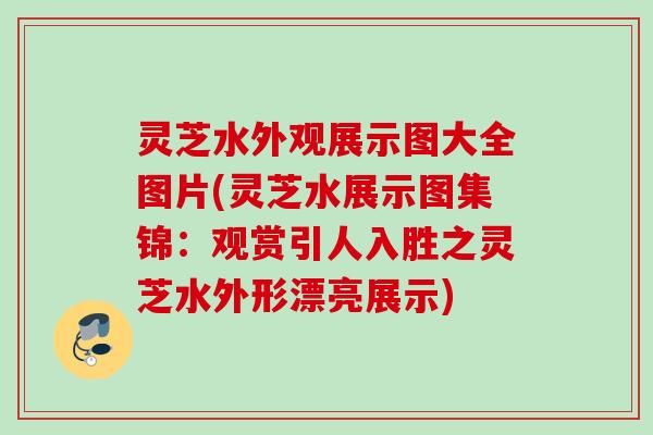 灵芝水外观展示图大全图片(灵芝水展示图集锦：观赏引人入胜之灵芝水外形漂亮展示)