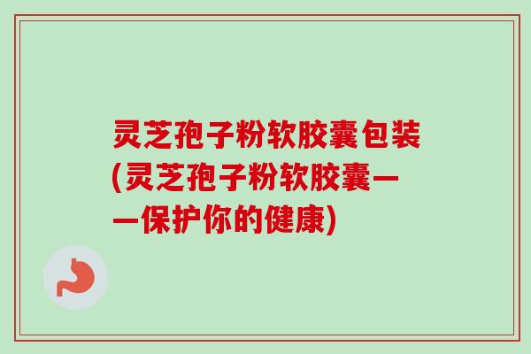 灵芝孢子粉软胶囊包装(灵芝孢子粉软胶囊——保护你的健康) 灵芝孢子粉软胶囊包装(灵芝孢子粉软胶囊——保护你的健康)