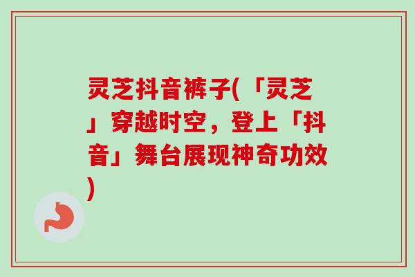灵芝抖音裤子(「灵芝」穿越时空,登上「抖音」舞台展现神奇功效) 灵芝抖音裤子(「灵芝」穿越时空,登上「抖音」舞台展现神奇功效)