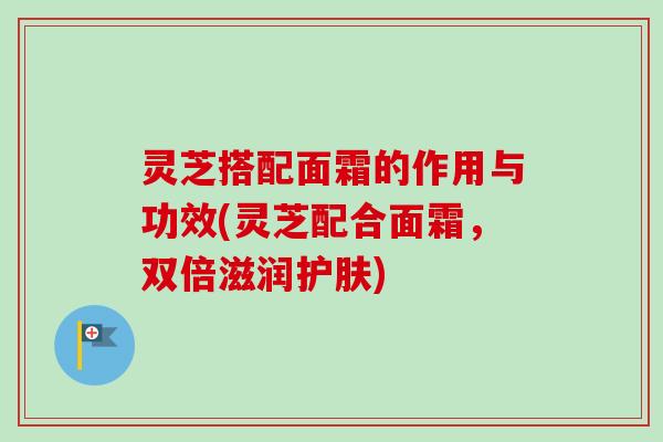 灵芝搭配面霜的作用与功效(灵芝配合面霜,双倍滋润护肤) 灵芝搭配面霜的作用与功效(灵芝配合面霜,双倍滋润护肤)