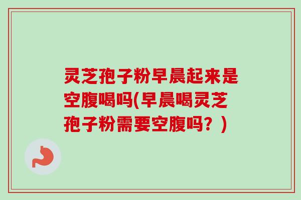 灵芝孢子粉早晨起来是空腹喝吗(早晨喝灵芝孢子粉需要空腹吗?) 灵芝孢子粉早晨起来是空腹喝吗(早晨喝灵芝孢子粉需要空腹吗?)