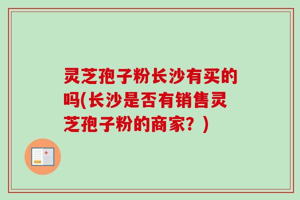 灵芝孢子粉长沙有买的吗(长沙是否有销售灵芝孢子粉的商家?) 灵芝孢子粉长沙有买的吗(长沙是否有销售灵芝孢子粉的商家?)