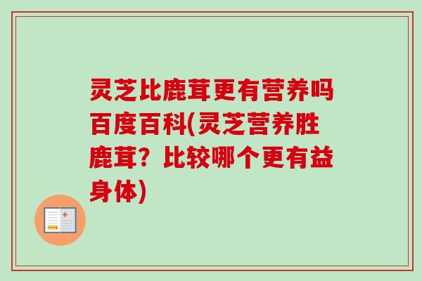 灵芝比鹿茸更有营养吗百度百科(灵芝营养胜鹿茸？比较哪个更有益身体)