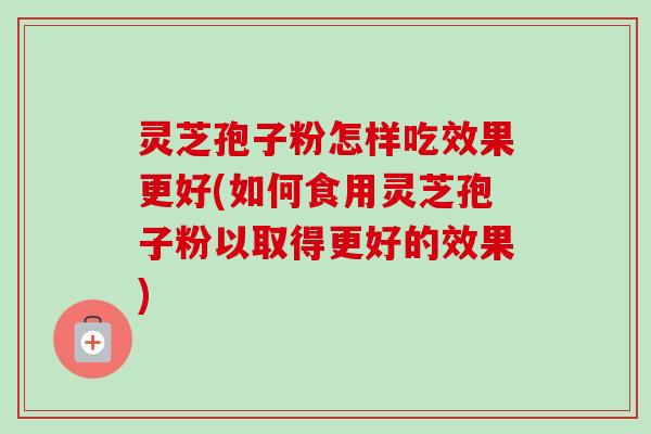 灵芝孢子粉怎样吃效果更好(如何食用灵芝孢子粉以取得更好的效果) 灵芝孢子粉怎样吃效果更好(如何食用灵芝孢子粉以取得更好的效果)