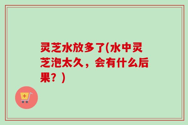 灵芝水放多了(水中灵芝泡太久,会有什么后果?) 灵芝水放多了(水中灵芝泡太久,会有什么后果?)
