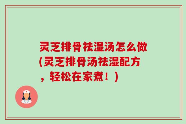 灵芝排骨祛湿汤怎么做(灵芝排骨汤祛湿配方,轻松在家煮!) 灵芝排骨祛湿汤怎么做(灵芝排骨汤祛湿配方,轻松在家煮!)