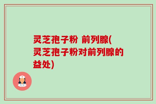 灵芝孢子粉 前列腺(灵芝孢子粉对前列腺的益处)