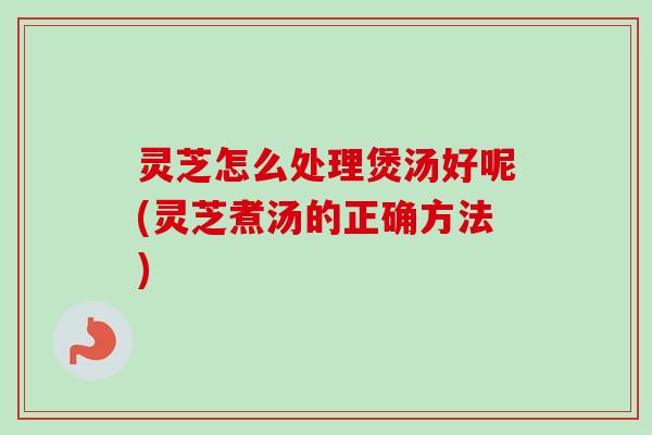 灵芝怎么处理煲汤好呢(灵芝煮汤的正确方法)