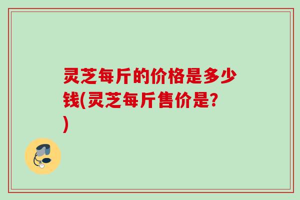 灵芝每斤的价格是多少钱(灵芝每斤售价是?) 灵芝每斤的价格是多少钱(灵芝每斤售价是?)