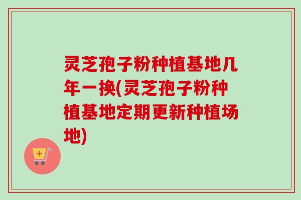 灵芝孢子粉种植基地几年一换(灵芝孢子粉种植基地定期更新种植场地)