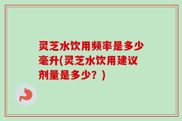 灵芝水饮用频率是多少毫升(灵芝水饮用建议剂量是多少?) 灵芝水饮用频率是多少毫升(灵芝水饮用建议剂量是多少?)