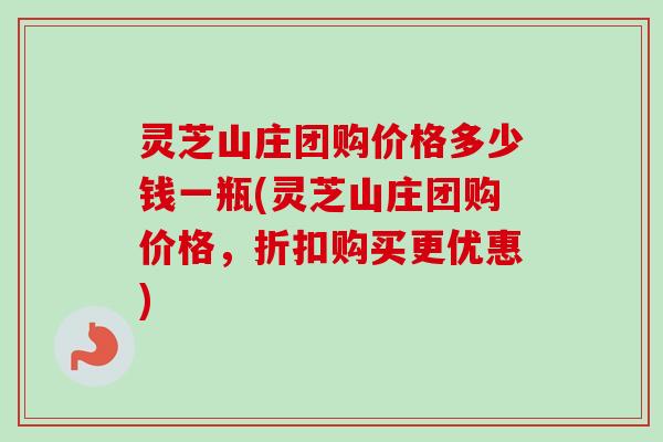 灵芝山庄团购价格多少钱一瓶(灵芝山庄团购价格,折扣购买更优惠) 灵芝山庄团购价格多少钱一瓶(灵芝山庄团购价格,折扣购买更优惠)