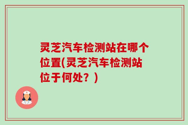 灵芝汽车检测站在哪个位置(灵芝汽车检测站位于何处?) 灵芝汽车检测站在哪个位置(灵芝汽车检测站位于何处?)