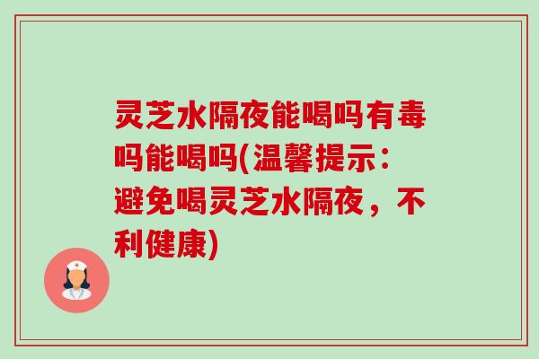 灵芝水隔夜能喝吗有毒吗能喝吗(温馨提示:避免喝灵芝水隔夜,不利健康) 灵芝水隔夜能喝吗有毒吗能喝吗(温馨提示:避免喝灵芝水隔夜,不利健康)