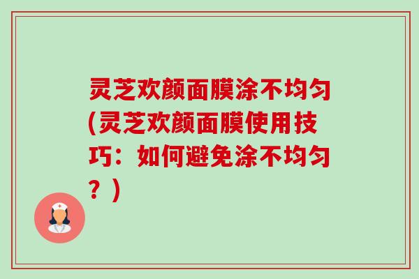 灵芝欢颜面膜涂不均匀(灵芝欢颜面膜使用技巧:如何避免涂不均匀?) 灵芝欢颜面膜涂不均匀(灵芝欢颜面膜使用技巧:如何避免涂不均匀?)