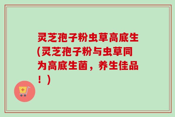 灵芝孢子粉虫草高底生(灵芝孢子粉与虫草同为高底生菌,养生佳品!) 灵芝孢子粉虫草高底生(灵芝孢子粉与虫草同为高底生菌,养生佳品!)