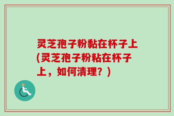 灵芝孢子粉黏在杯子上(灵芝孢子粉粘在杯子上,如何清理?) 灵芝孢子粉黏在杯子上(灵芝孢子粉粘在杯子上,如何清理?)