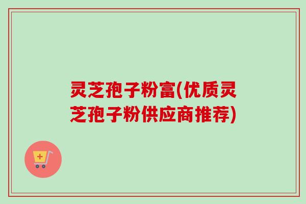 灵芝孢子粉富(优质灵芝孢子粉供应商推荐)
