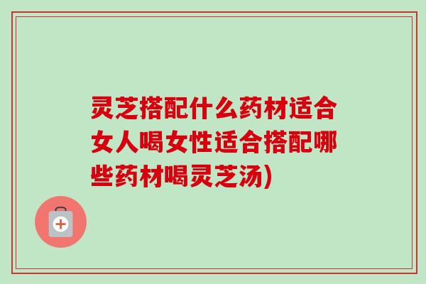 灵芝搭配什么药材适合女人喝女性适合搭配哪些药材喝灵芝汤) 灵芝搭配什么药材适合女人喝女性适合搭配哪些药材喝灵芝汤)