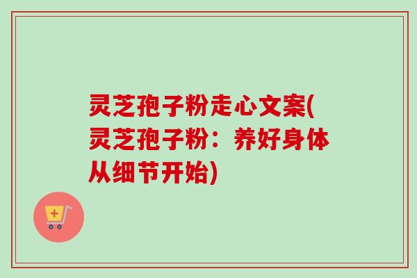 灵芝孢子粉走心文案(灵芝孢子粉：养好身体从细节开始)