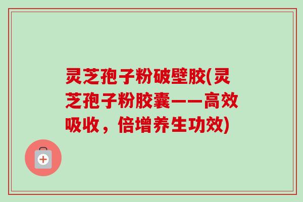 灵芝孢子粉破壁胶(灵芝孢子粉胶囊——高效吸收,倍增养生功效) 灵芝孢子粉破壁胶(灵芝孢子粉胶囊——高效吸收,倍增养生功效)
