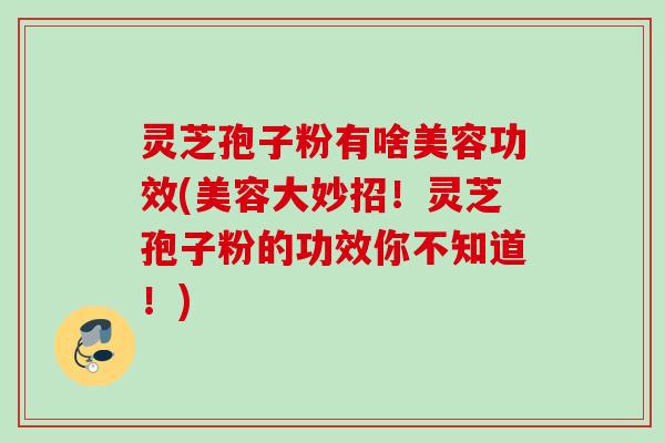 灵芝孢子粉有啥美容功效(美容大妙招!灵芝孢子粉的功效你不知道!) 灵芝孢子粉有啥美容功效(美容大妙招!灵芝孢子粉的功效你不知道!)